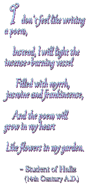 I don't feel like writing a poem, Instead, I will light the incense-burning vessel Filled with myrrh, jasmine and frankincense, And the poem will grow in my heart Like flowers in my garden. -Student of Hafiz (14th Century A.D.)